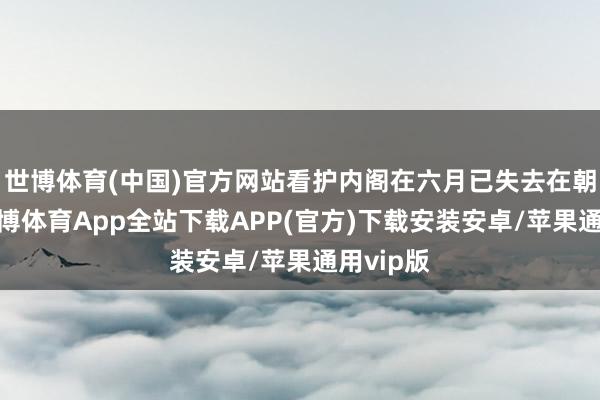 世博体育(中国)官方网站看护内阁在六月已失去在朝基础-世博体育App全站下载APP(官方)下载安装安卓/苹果通用vip版 世博体育(中国)官方网站看护内阁在六月已失去在朝基础-世博体育App全站下载APP(官方)下载安装安卓/苹果通用vip版