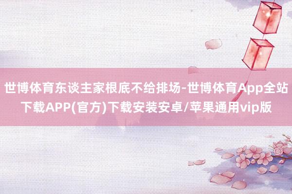 世博体育东谈主家根底不给排场-世博体育App全站下载APP(官方)下载安装安卓/苹果通用vip版 世博体育东谈主家根底不给排场-世博体育App全站下载APP(官方)下载安装安卓/苹果通用vip版