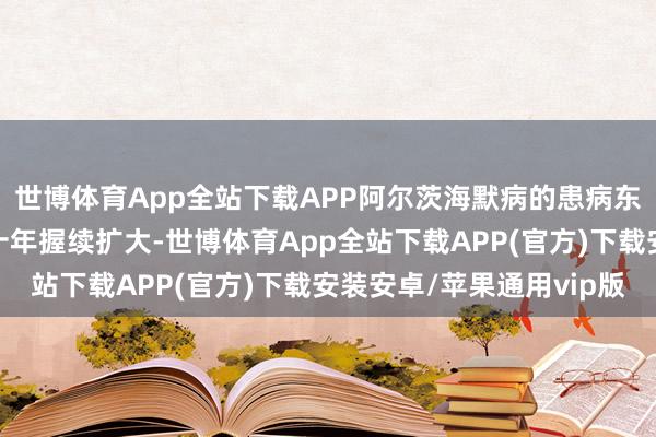世博体育App全站下载APP阿尔茨海默病的患病东谈主群基数将在将来十年握续扩大-世博体育App全站下载APP(官方)下载安装安卓/苹果通用vip版