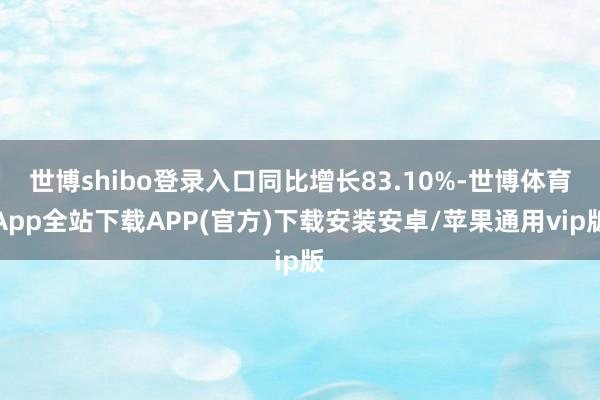 世博shibo登录入口同比增长83.10%-世博体育App全站下载APP(官方)下载安装安卓/苹果通用vip版