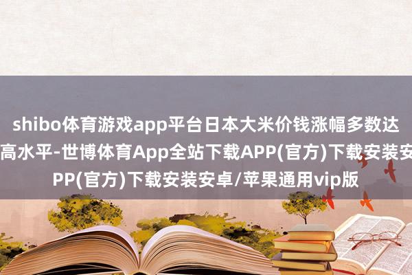 shibo体育游戏app平台日本大米价钱涨幅多数达到了20多年来的最高水平-世博体育App全站下载APP(官方)下载安装安卓/苹果通用vip版