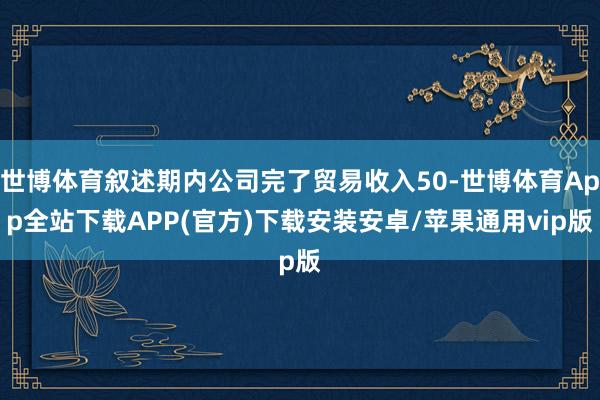 世博体育叙述期内公司完了贸易收入50-世博体育App全站下载APP(官方)下载安装安卓/苹果通用vip版