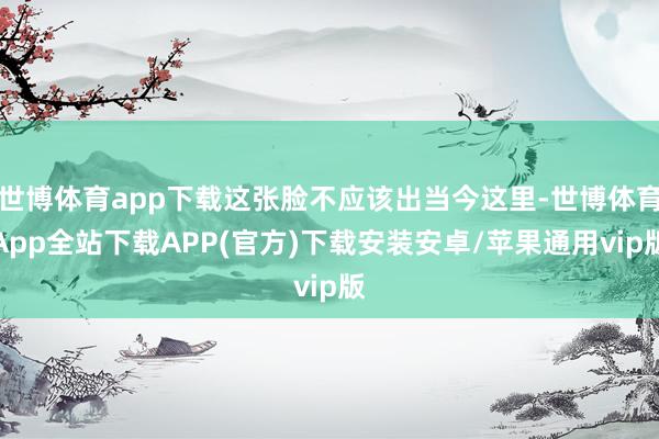 世博体育app下载这张脸不应该出当今这里-世博体育App全站下载APP(官方)下载安装安卓/苹果通用vip版