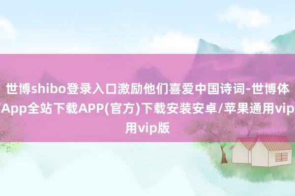 世博shibo登录入口激励他们喜爱中国诗词-世博体育App全站下载APP(官方)下载安装安卓/苹果通用vip版
