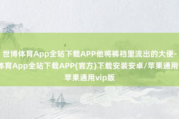 世博体育App全站下载APP他将裤裆里流出的大便-世博体育App全站下载APP(官方)下载安装安卓/苹果通用vip版