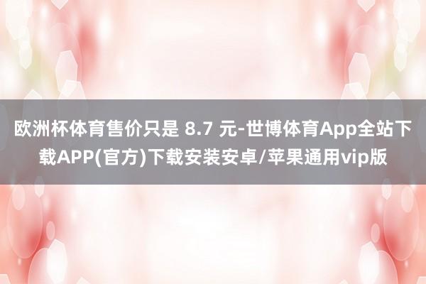 欧洲杯体育售价只是 8.7 元-世博体育App全站下载APP(官方)下载安装安卓/苹果通用vip版