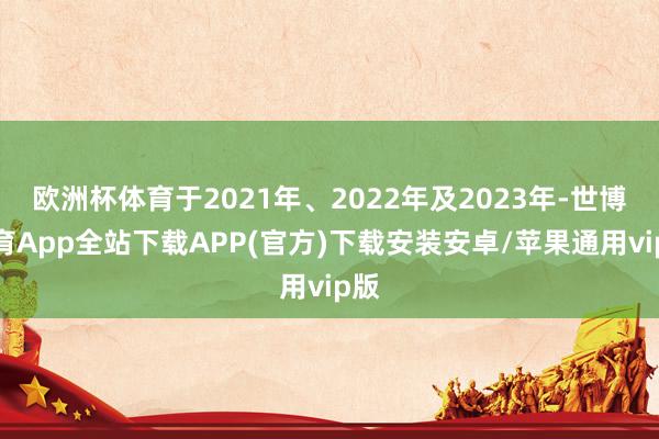 欧洲杯体育于2021年、2022年及2023年-世博体育App全站下载APP(官方)下载安装安卓/苹果通用vip版