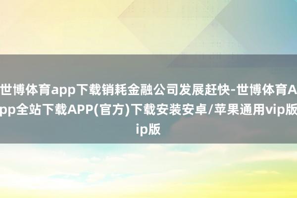 世博体育app下载销耗金融公司发展赶快-世博体育App全站下载APP(官方)下载安装安卓/苹果通用vip版