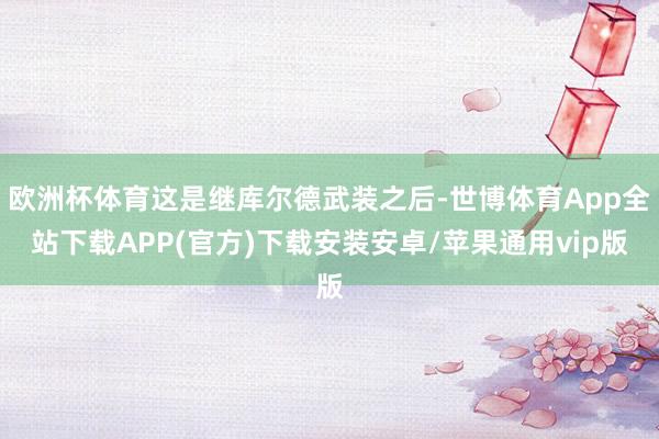 欧洲杯体育这是继库尔德武装之后-世博体育App全站下载APP(官方)下载安装安卓/苹果通用vip版 欧洲杯体育这是继库尔德武装之后-世博体育App全站下载APP(官方)下载安装安卓/苹果通用vip版
