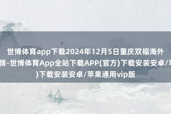 世博体育app下载2024年12月5日重庆双福海外农贸城价钱行情-世博体育App全站下载APP(官方)下载安装安卓/苹果通用vip版
