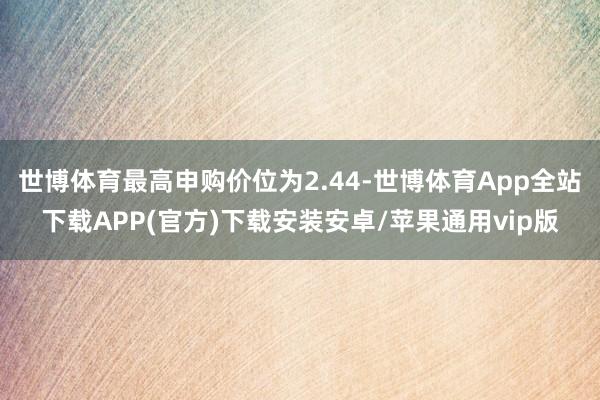 世博体育最高申购价位为2.44-世博体育App全站下载APP(官方)下载安装安卓/苹果通用vip版