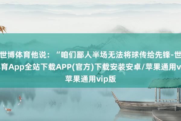 世博体育他说:“咱们鄙人半场无法将球传给先锋-世博体育App全站下载APP(官方)下载安装安卓/苹果通用vip版 世博体育他说:“咱们鄙人半场无法将球传给先锋-世博体育App全站下载APP(官方)下载安装安卓/苹果通用vip版