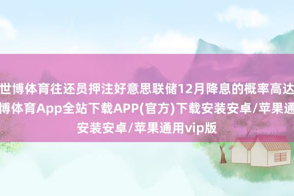 世博体育往还员押注好意思联储12月降息的概率高达86%-世博体育App全站下载APP(官方)下载安装安卓/苹果通用vip版