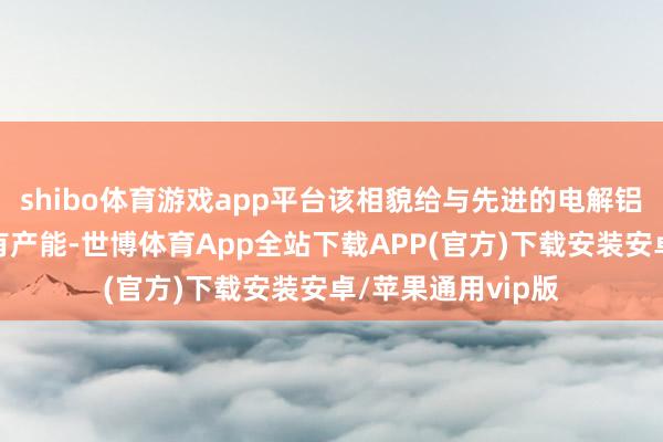 shibo体育游戏app平台该相貌给与先进的电解铝建立工艺替代原有产能-世博体育App全站下载APP(官方)下载安装安卓/苹果通用vip版