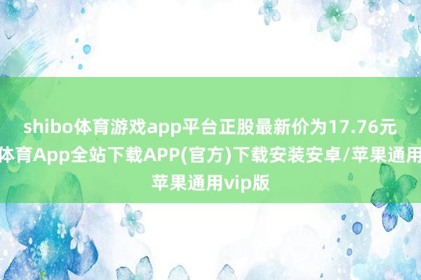 shibo体育游戏app平台正股最新价为17.76元-世博体育App全站下载APP(官方)下载安装安卓/苹果通用vip版