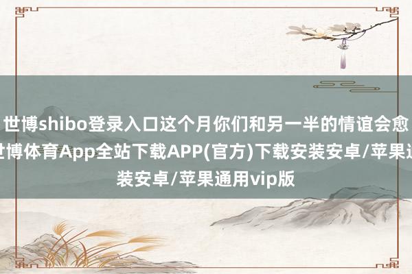 世博shibo登录入口这个月你们和另一半的情谊会愈加深厚-世博体育App全站下载APP(官方)下载安装安卓/苹果通用vip版 世博shibo登录入口这个月你们和另一半的情谊会愈加深厚-世博体育App全站下载APP(官方)下载安装安卓/苹果通用vip版