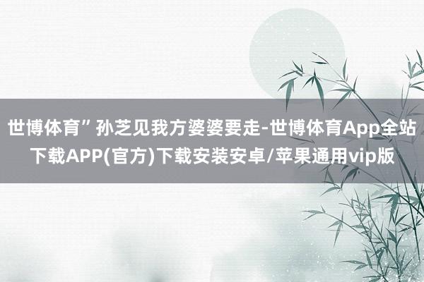 世博体育”孙芝见我方婆婆要走-世博体育App全站下载APP(官方)下载安装安卓/苹果通用vip版 世博体育”孙芝见我方婆婆要走-世博体育App全站下载APP(官方)下载安装安卓/苹果通用vip版