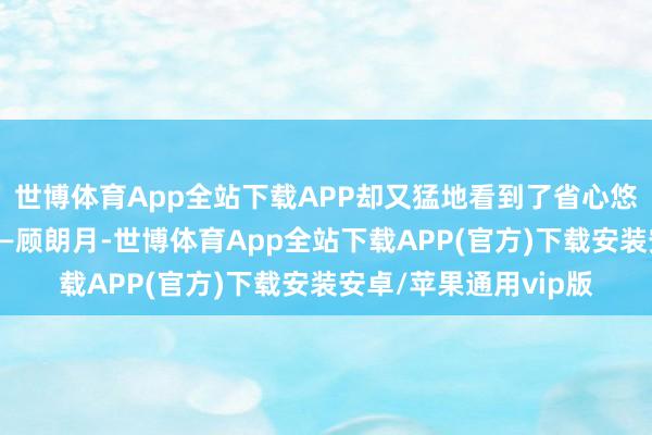 世博体育App全站下载APP却又猛地看到了省心悠身侧的男东说念主——顾朗月-世博体育App全站下载APP(官方)下载安装安卓/苹果通用vip版 世博体育App全站下载APP却又猛地看到了省心悠身侧的男东说念主——顾朗月-世博体育App全站下载APP(官方)下载安装安卓/苹果通用vip版