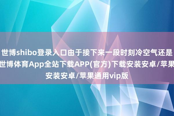 世博shibo登录入口由于接下来一段时刻冷空气还是相当活跃-世博体育App全站下载APP(官方)下载安装安卓/苹果通用vip版 世博shibo登录入口由于接下来一段时刻冷空气还是相当活跃-世博体育App全站下载APP(官方)下载安装安卓/苹果通用vip版