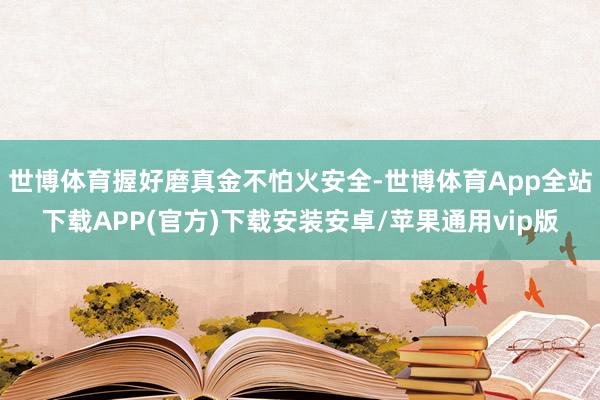 世博体育握好磨真金不怕火安全-世博体育App全站下载APP(官方)下载安装安卓/苹果通用vip版 世博体育握好磨真金不怕火安全-世博体育App全站下载APP(官方)下载安装安卓/苹果通用vip版