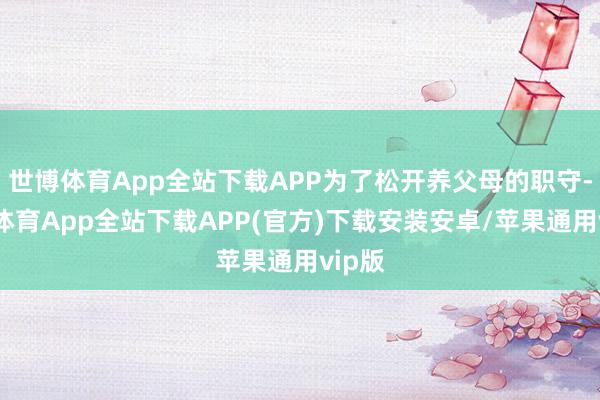 世博体育App全站下载APP为了松开养父母的职守-世博体育App全站下载APP(官方)下载安装安卓/苹果通用vip版