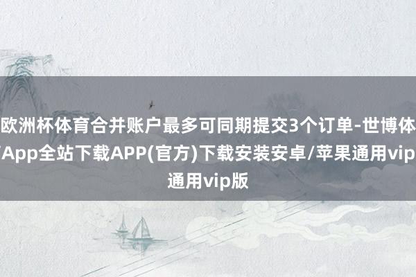 欧洲杯体育合并账户最多可同期提交3个订单-世博体育App全站下载APP(官方)下载安装安卓/苹果通用vip版