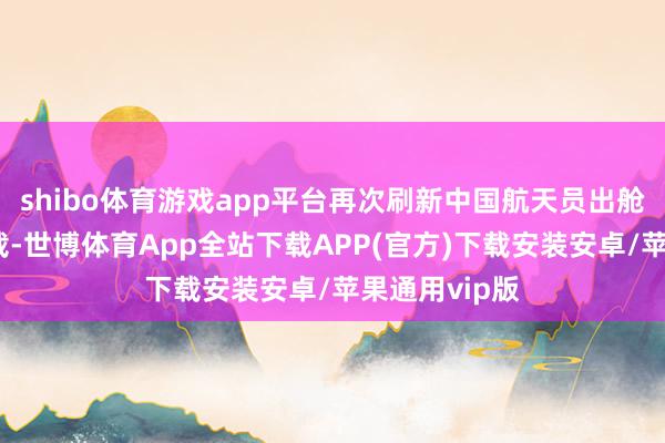 shibo体育游戏app平台再次刷新中国航天员出舱行径时长记载-世博体育App全站下载APP(官方)下载安装安卓/苹果通用vip版