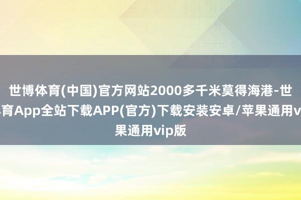 世博体育(中国)官方网站2000多千米莫得海港-世博体育App全站下载APP(官方)下载安装安卓/苹果通用vip版 世博体育(中国)官方网站2000多千米莫得海港-世博体育App全站下载APP(官方)下载安装安卓/苹果通用vip版