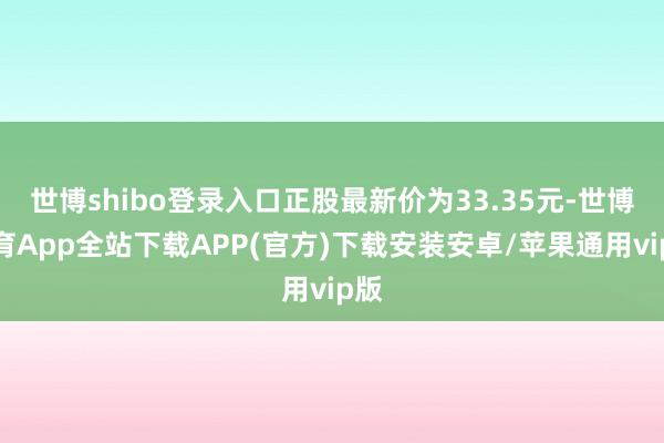 世博shibo登录入口正股最新价为33.35元-世博体育App全站下载APP(官方)下载安装安卓/苹果通用vip版 世博shibo登录入口正股最新价为33.35元-世博体育App全站下载APP(官方)下载安装安卓/苹果通用vip版