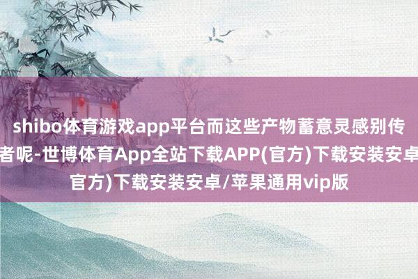 shibo体育游戏app平台而这些产物蓄意灵感别传如故起首于抗议者呢-世博体育App全站下载APP(官方)下载安装安卓/苹果通用vip版