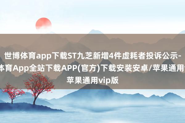 世博体育app下载ST九芝新增4件虚耗者投诉公示-世博体育App全站下载APP(官方)下载安装安卓/苹果通用vip版
