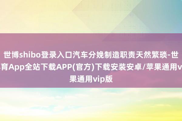 世博shibo登录入口汽车分娩制造职责天然繁琐-世博体育App全站下载APP(官方)下载安装安卓/苹果通用vip版 世博shibo登录入口汽车分娩制造职责天然繁琐-世博体育App全站下载APP(官方)下载安装安卓/苹果通用vip版