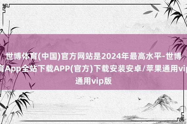 世博体育(中国)官方网站是2024年最高水平-世博体育App全站下载APP(官方)下载安装安卓/苹果通用vip版 世博体育(中国)官方网站是2024年最高水平-世博体育App全站下载APP(官方)下载安装安卓/苹果通用vip版