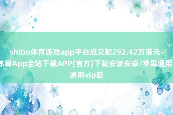 shibo体育游戏app平台成交额292.42万港元-世博体育App全站下载APP(官方)下载安装安卓/苹果通用vip版 shibo体育游戏app平台成交额292.42万港元-世博体育App全站下载APP(官方)下载安装安卓/苹果通用vip版