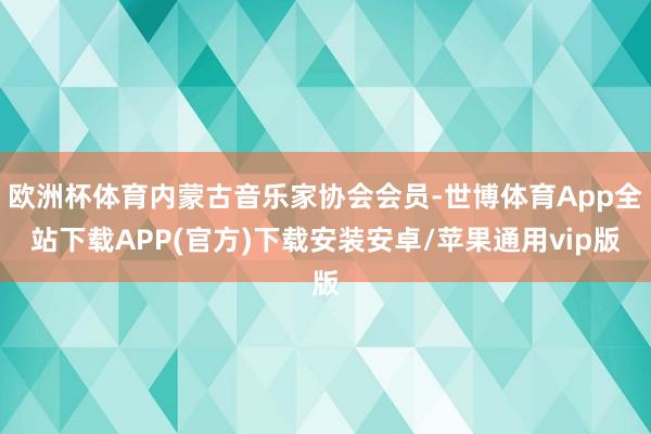 欧洲杯体育内蒙古音乐家协会会员-世博体育App全站下载APP(官方)下载安装安卓/苹果通用vip版 欧洲杯体育内蒙古音乐家协会会员-世博体育App全站下载APP(官方)下载安装安卓/苹果通用vip版
