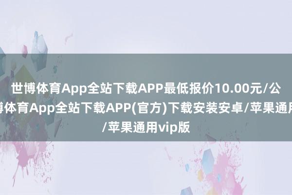 世博体育App全站下载APP最低报价10.00元/公斤-世博体育App全站下载APP(官方)下载安装安卓/苹果通用vip版 世博体育App全站下载APP最低报价10.00元/公斤-世博体育App全站下载APP(官方)下载安装安卓/苹果通用vip版