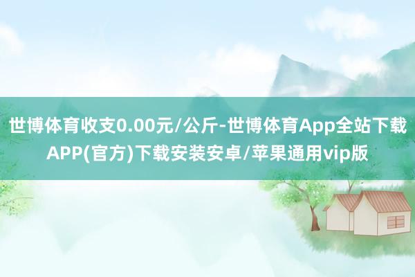 世博体育收支0.00元/公斤-世博体育App全站下载APP(官方)下载安装安卓/苹果通用vip版 世博体育收支0.00元/公斤-世博体育App全站下载APP(官方)下载安装安卓/苹果通用vip版