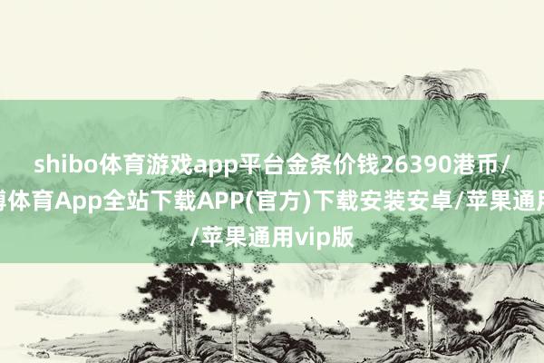 shibo体育游戏app平台金条价钱26390港币/两-世博体育App全站下载APP(官方)下载安装安卓/苹果通用vip版 shibo体育游戏app平台金条价钱26390港币/两-世博体育App全站下载APP(官方)下载安装安卓/苹果通用vip版