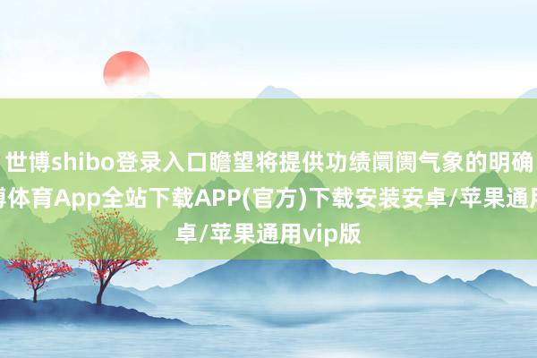 世博shibo登录入口瞻望将提供功绩阛阓气象的明确性-世博体育App全站下载APP(官方)下载安装安卓/苹果通用vip版 世博shibo登录入口瞻望将提供功绩阛阓气象的明确性-世博体育App全站下载APP(官方)下载安装安卓/苹果通用vip版
