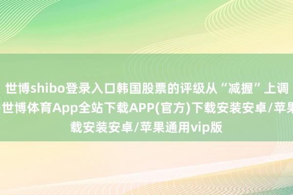 世博shibo登录入口韩国股票的评级从“减握”上调至“中性”-世博体育App全站下载APP(官方)下载安装安卓/苹果通用vip版 世博shibo登录入口韩国股票的评级从“减握”上调至“中性”-世博体育App全站下载APP(官方)下载安装安卓/苹果通用vip版