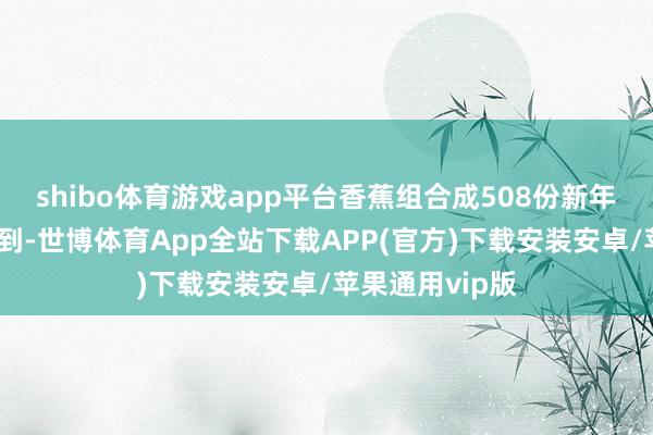 shibo体育游戏app平台香蕉组合成508份新年道喜礼包披发到-世博体育App全站下载APP(官方)下载安装安卓/苹果通用vip版