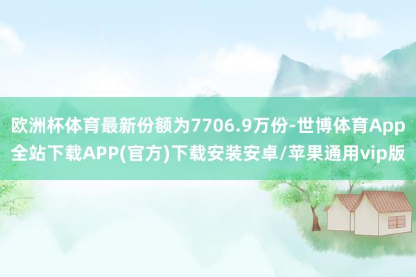欧洲杯体育最新份额为7706.9万份-世博体育App全站下载APP(官方)下载安装安卓/苹果通用vip版