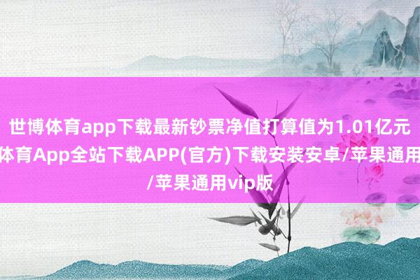 世博体育app下载最新钞票净值打算值为1.01亿元-世博体育App全站下载APP(官方)下载安装安卓/苹果通用vip版