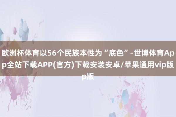 欧洲杯体育以56个民族本性为“底色”-世博体育App全站下载APP(官方)下载安装安卓/苹果通用vip版