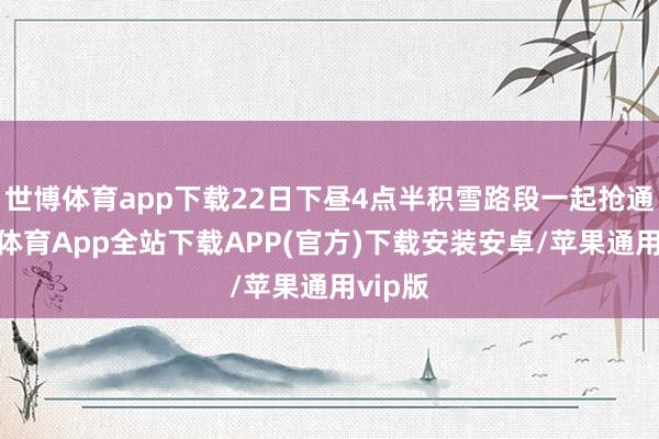 世博体育app下载22日下昼4点半积雪路段一起抢通-世博体育App全站下载APP(官方)下载安装安卓/苹果通用vip版