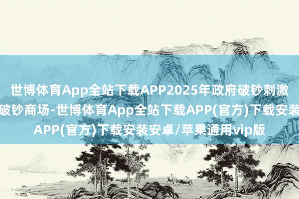 世博体育App全站下载APP2025年政府破钞刺激战术将握续加码世界破钞商场-世博体育App全站下载APP(官方)下载安装安卓/苹果通用vip版