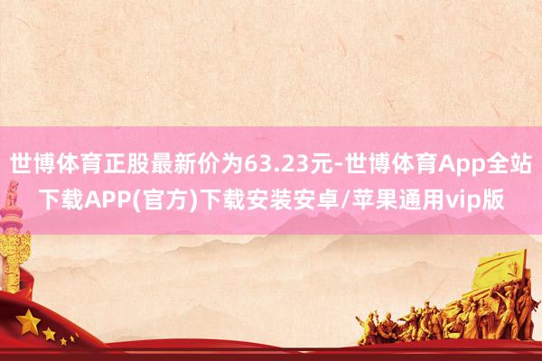 世博体育正股最新价为63.23元-世博体育App全站下载APP(官方)下载安装安卓/苹果通用vip版