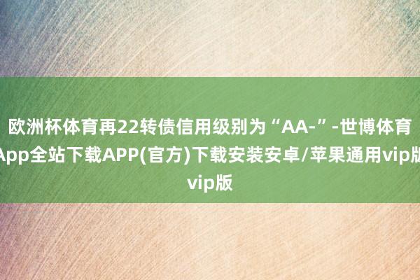 欧洲杯体育再22转债信用级别为“AA-”-世博体育App全站下载APP(官方)下载安装安卓/苹果通用vip版