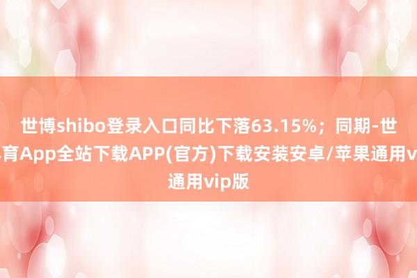 世博shibo登录入口同比下落63.15%；同期-世博体育App全站下载APP(官方)下载安装安卓/苹果通用vip版