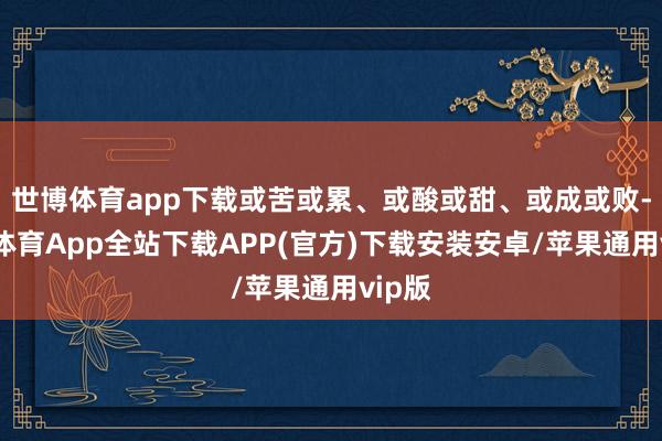 世博体育app下载或苦或累、或酸或甜、或成或败-世博体育App全站下载APP(官方)下载安装安卓/苹果通用vip版